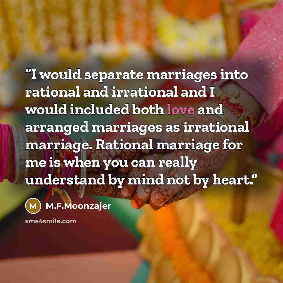 “I would separate marriages into rational and irrational and I would included both love and arranged marriages as irrational marriage. Rational marriage for me is when you can really understand by mind not by heart.” quote by M.F.Moonzajer