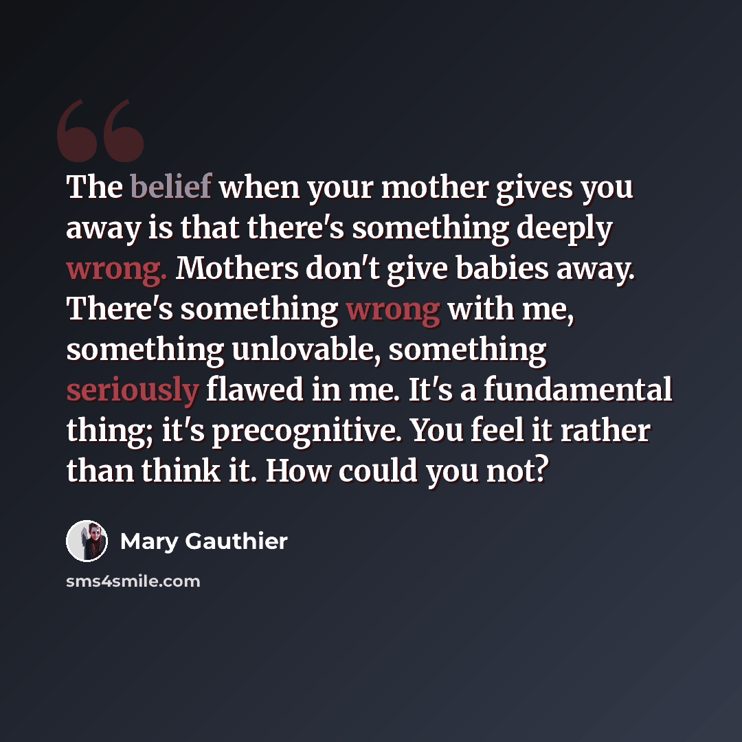 “The belief when your mother gives you away is that there's something deeply wrong. Mothers don't give babies away. There's something wrong with me, something unlovable, something seriously flawed in me. It's a fundamental thing; it's precognitive. You feel it rather than think it. How could you not?” quote by Mary Gauthier