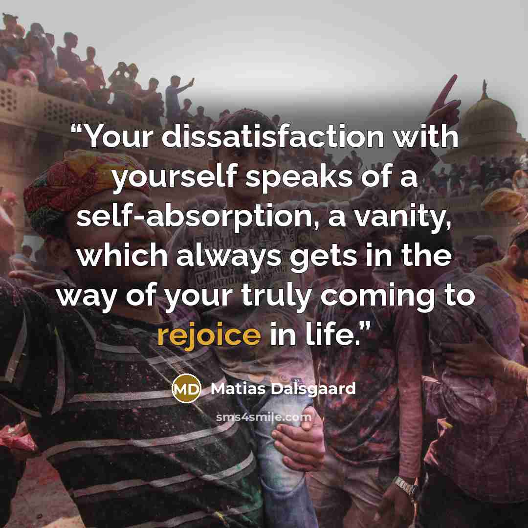 “Your dissatisfaction with yourself speaks of a self-absorption, a vanity, which always gets in the way of your truly coming to rejoice in life.” quote by Matias Dalsgaard