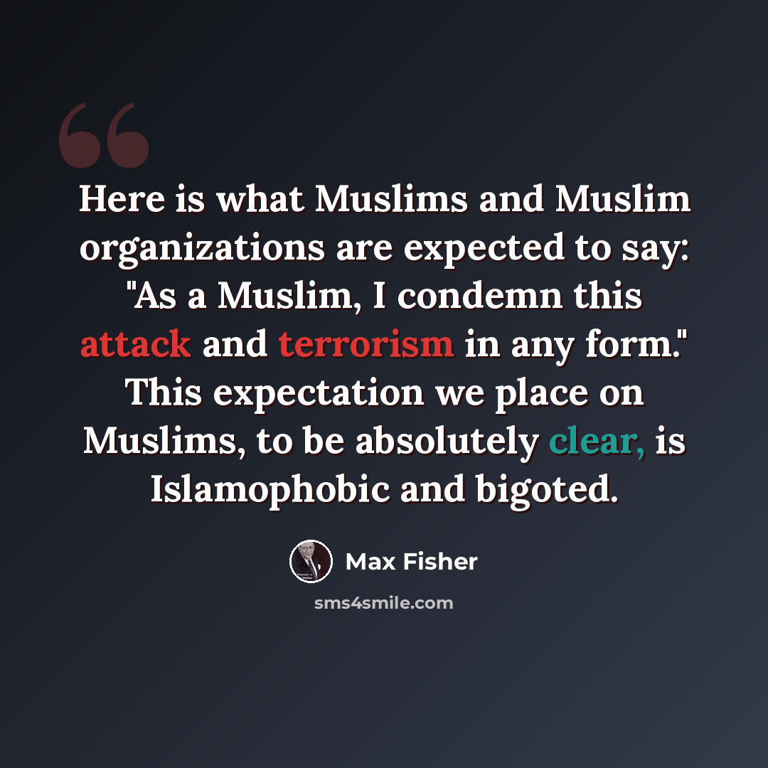 “Here is what Muslims and Muslim organizations are expected to say: "As a Muslim, I condemn this attack and terrorism in any form." This expectation we place on Muslims, to be absolutely clear, is Islamophobic and bigoted.” quote by Max Fisher