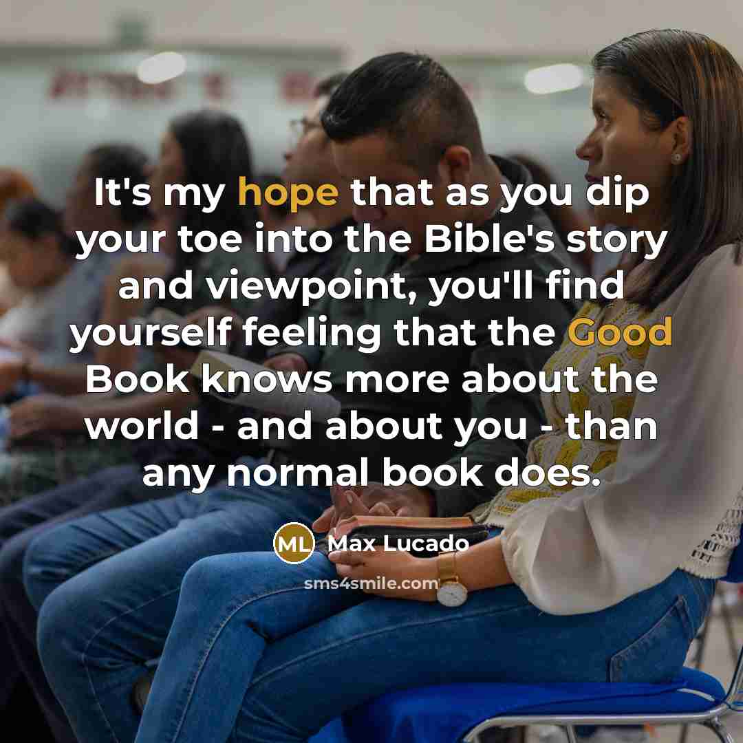 “It's my hope that as you dip your toe into the Bible's story and viewpoint, you'll find yourself feeling that the Good Book knows more about the world - and about you - than any normal book does.” quote by Max Lucado