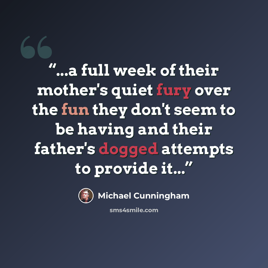 “...a full week of their mother's quiet fury over the fun they don't seem to be having and their father's dogged attempts to provide it...” quote by Michael Cunningham