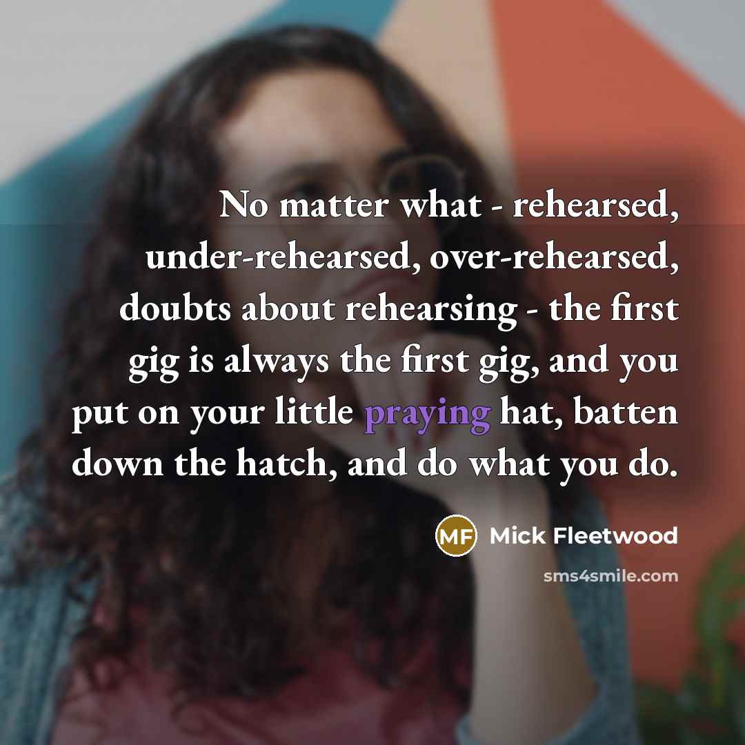 “No matter what - rehearsed, under-rehearsed, over-rehearsed, doubts about rehearsing - the first gig is always the first gig, and you put on your little praying hat, batten down the hatch, and do what you do.” quote by Mick Fleetwood