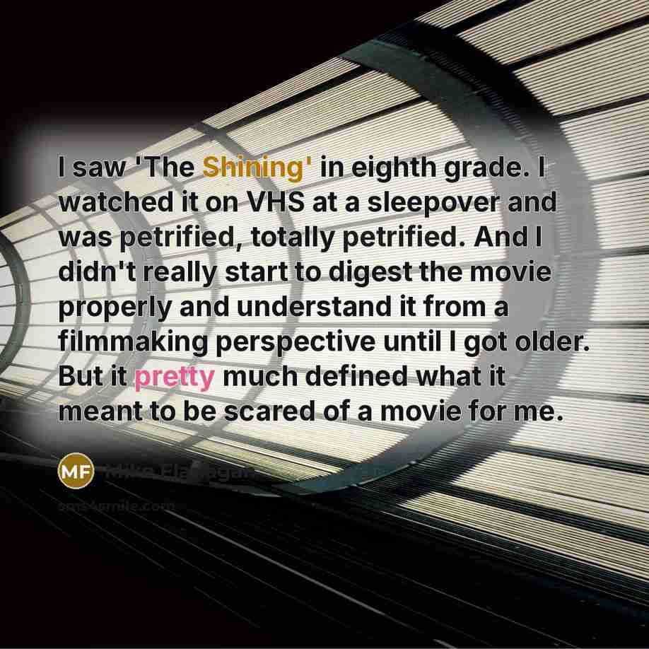 “I saw 'The Shining' in eighth grade. I watched it on VHS at a sleepover and was petrified, totally petrified. And I didn't really start to digest the movie properly and understand it from a filmmaking perspective until I got older. But it pretty much defined what it meant to be scared of a movie…” quote by Mike Flanagan