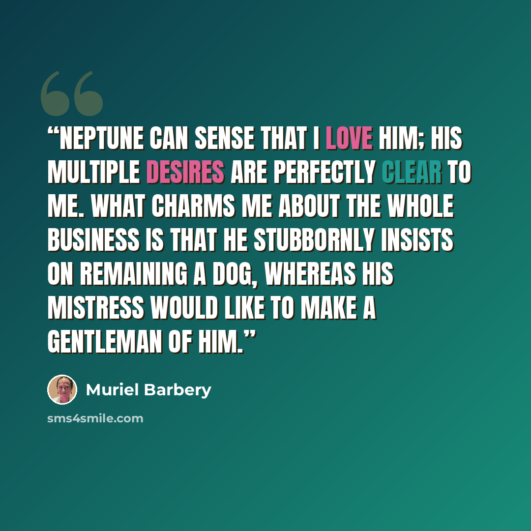 “Neptune can sense that I love him; his multiple desires are perfectly clear to me. What charms me about the whole business is that he stubbornly insists on remaining a dog, whereas his mistress would like to make a gentleman of him.” quote by Muriel Barbery