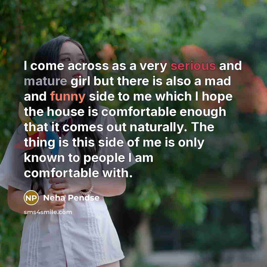 “I come across as a very serious and mature girl but there is also a mad and funny side to me which I hope the house is comfortable enough that it comes out naturally. The thing is this side of me is only known to people I am comfortable with.” quote by Neha Pendse