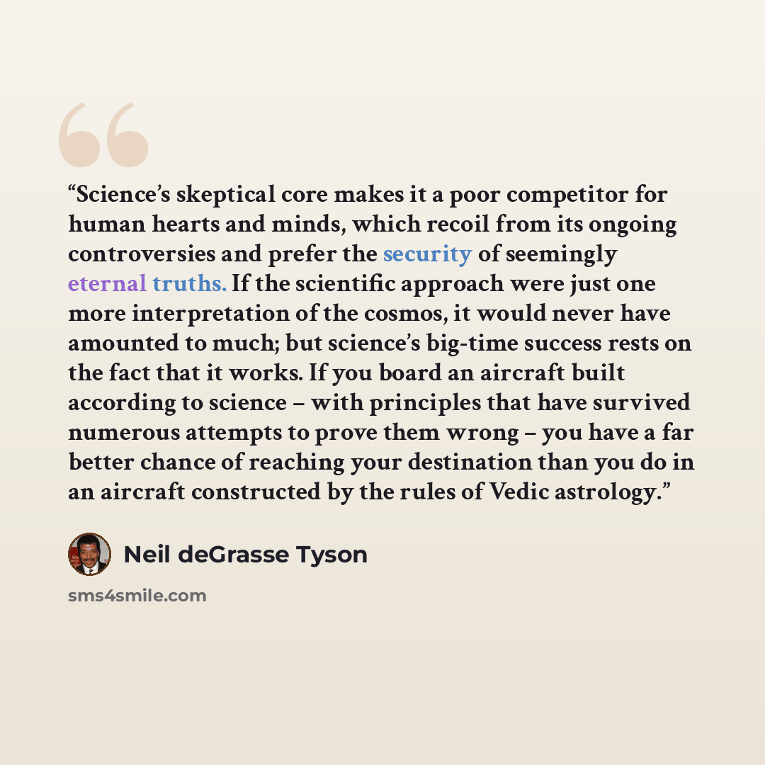 “Science’s skeptical core makes it a poor competitor for human hearts and minds, which recoil from its ongoing controversies and prefer the security of seemingly eternal truths. If the scientific approach were just one more interpretation of the cosmos, it would never have amounted to much; but…” quote by Neil deGrasse Tyson