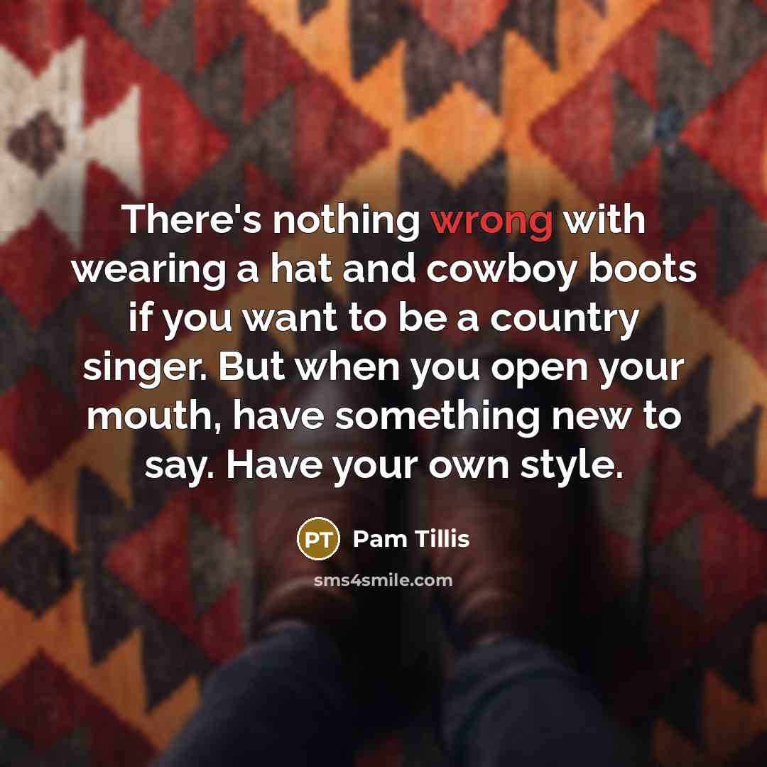 “There's nothing wrong with wearing a hat and cowboy boots if you want to be a country singer. But when you open your mouth, have something new to say. Have your own style.” quote by Pam Tillis