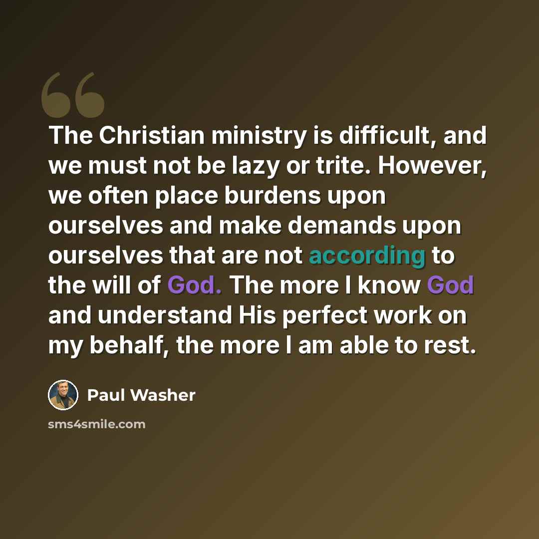 “The Christian ministry is difficult, and we must not be lazy or trite. However, we often place burdens upon ourselves and make demands upon ourselves that are not according to the will of God. The more I know God and understand His perfect work on my behalf, the more I am able to rest.” quote by Paul Washer