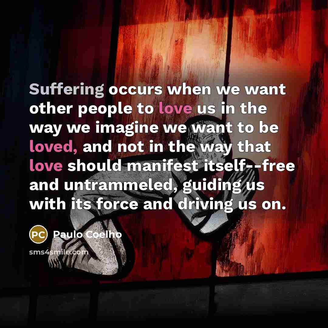 “Suffering occurs when we want other people to love us in the way we imagine we want to be loved, and not in the way that love should manifest itself--free and untrammeled, guiding us with its force and driving us on.” quote by Paulo Coelho