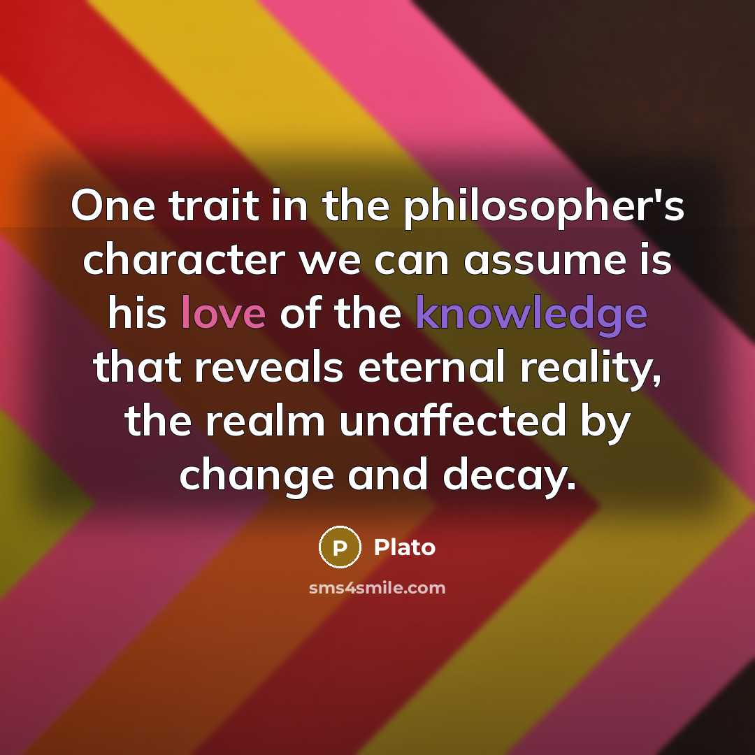 “One trait in the philosopher's character we can assume is his love of the knowledge that reveals eternal reality, the realm unaffected by change and decay.” quote by Plato