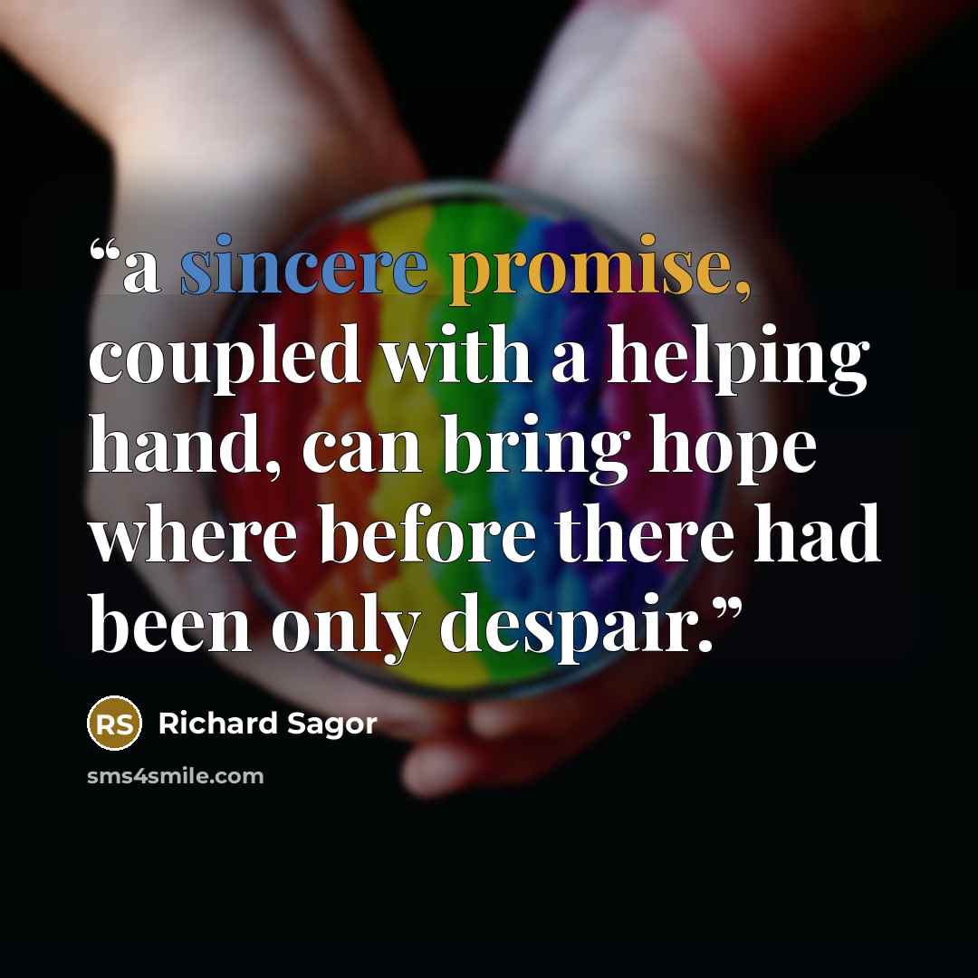 “a sincere promise, coupled with a helping hand, can bring hope where before there had been only despair.” quote by Richard Sagor