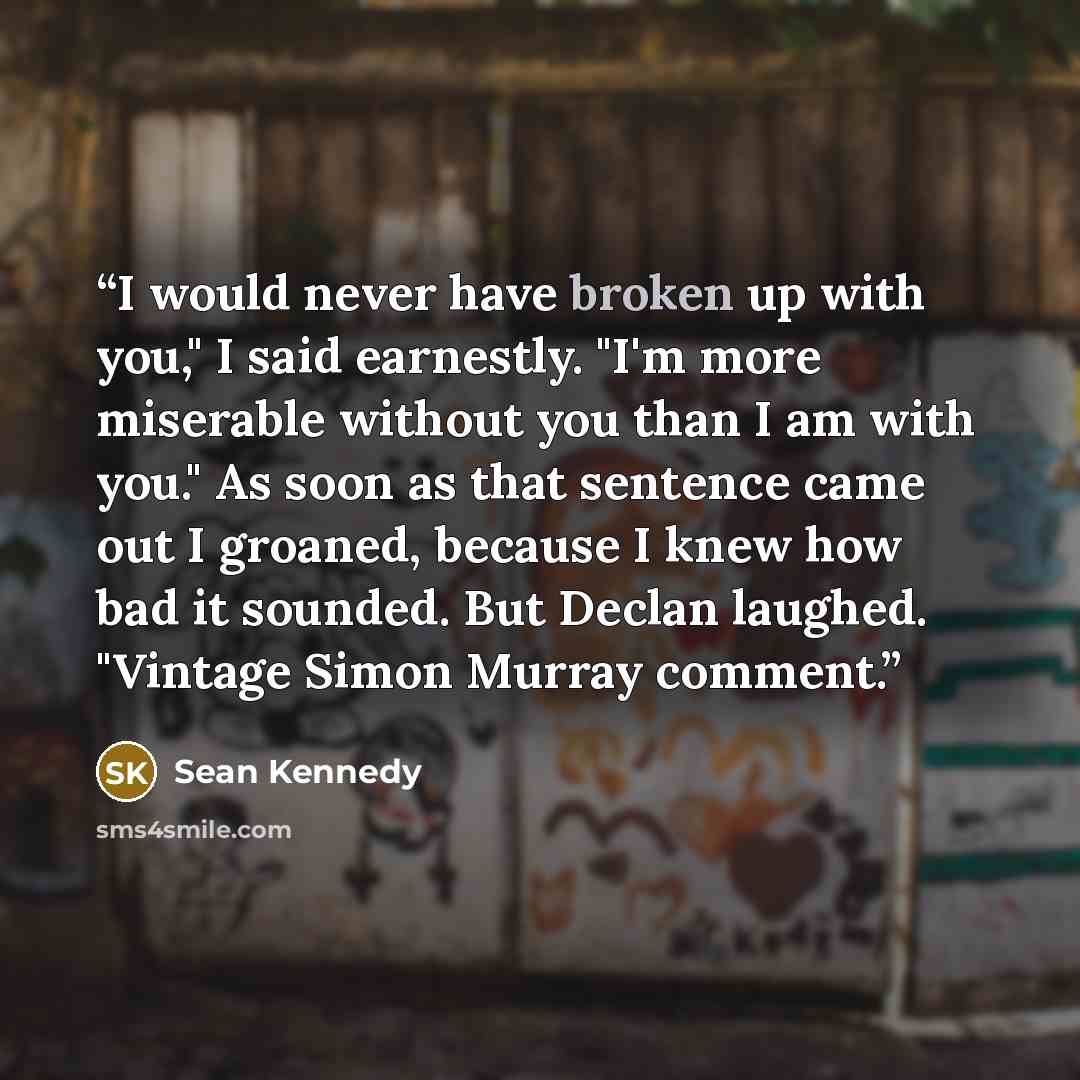 “I would never have broken up with you," I said earnestly. "I'm more miserable without you than I am with you." As soon as that sentence came out I groaned, because I knew how bad it sounded. But Declan laughed. "Vintage Simon Murray comment.” quote by Sean Kennedy