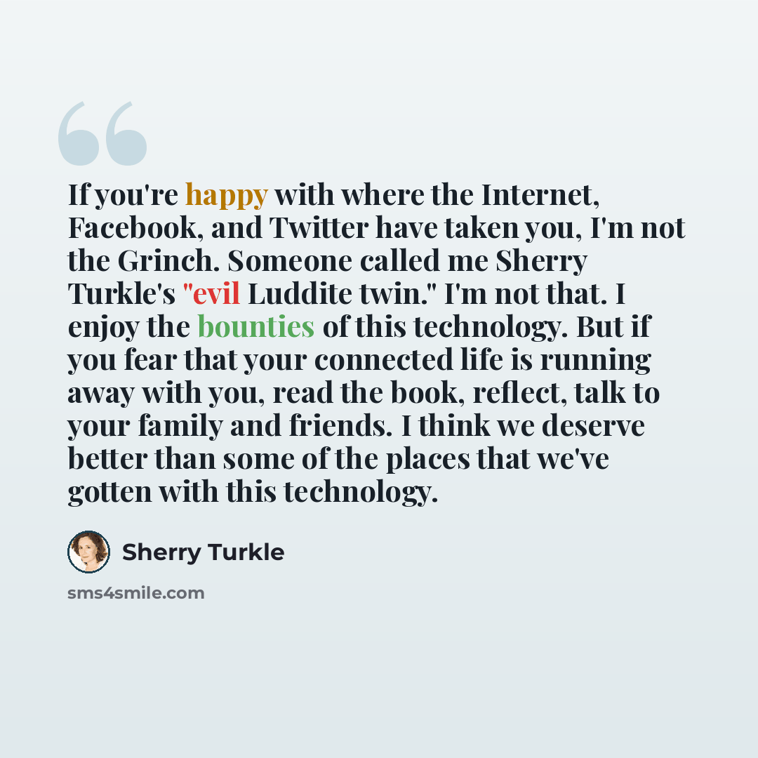 “If you're happy with where the Internet, Facebook, and Twitter have taken you, I'm not the Grinch. Someone called me Sherry Turkle's "evil Luddite twin." I'm not that. I enjoy the bounties of this technology. But if you fear that your connected life is running away with you, read the book…” quote by Sherry Turkle