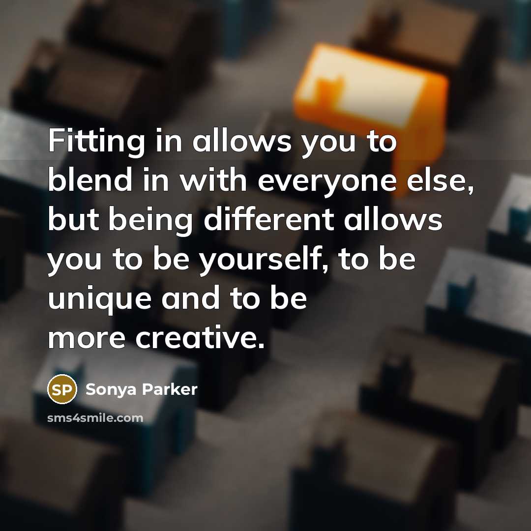 “Fitting in allows you to blend in with everyone else, but being different allows you to be yourself, to be unique and to be more creative.” quote by Sonya Parker