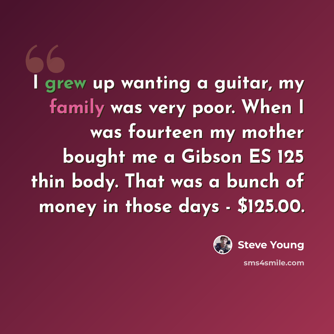 “I grew up wanting a guitar, my family was very poor. When I was fourteen my mother bought me a Gibson ES 125 thin body. That was a bunch of money in those days - $125.00.” quote by Steve Young