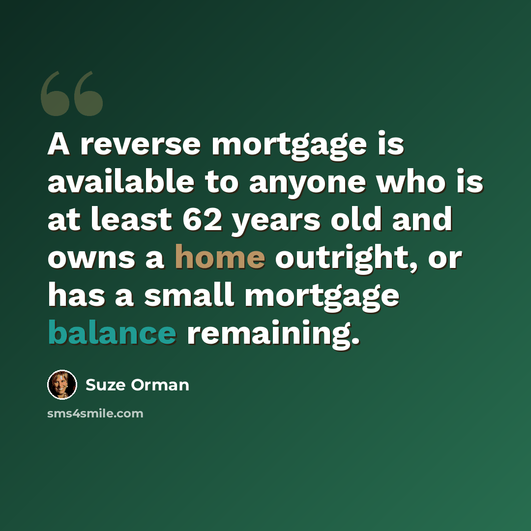 “A reverse mortgage is available to anyone who is at least 62 years old and owns a home outright, or has a small mortgage balance remaining.” quote by Suze Orman