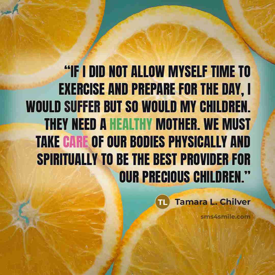 “If I did not allow myself time to exercise and prepare for the day, I would suffer but so would my children. They need a healthy mother. We must take care of our bodies physically and spiritually to be the best provider for our precious children.” quote by Tamara L. Chilver