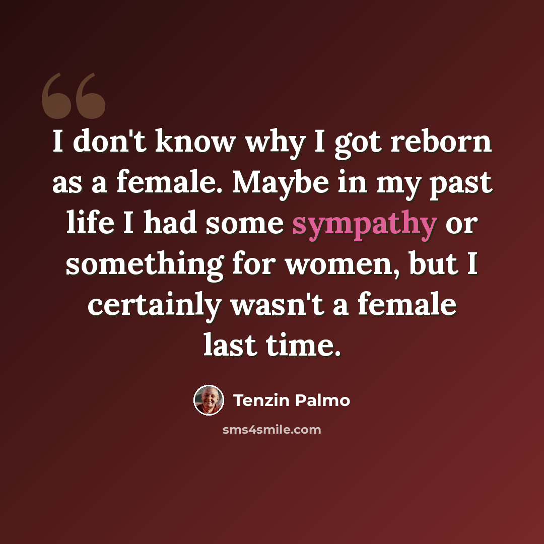 “I don't know why I got reborn as a female. Maybe in my past life I had some sympathy or something for women, but I certainly wasn't a female last time.” quote by Tenzin Palmo