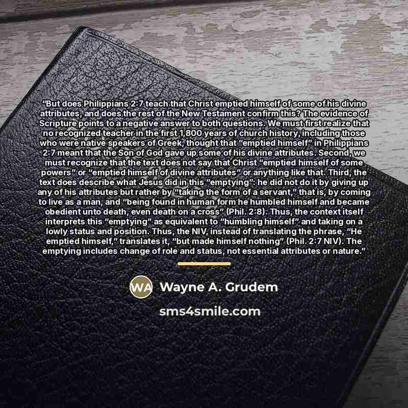“But does Philippians 2:7 teach that Christ emptied himself of some of his divine attributes, and does the rest of the New Testament confirm this? The evidence of Scripture points to a negative answer to both questions. We must first realize that no recognized teacher in the first 1,800 years of…” quote by Wayne A. Grudem