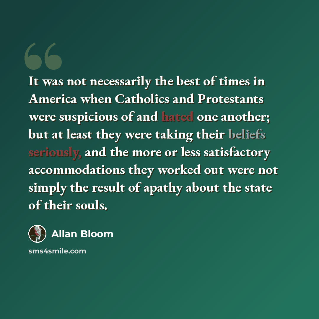 “It was not necessarily the best of times in America when Catholics and Protestants were suspicious of and hated one another; but at least they were taking their beliefs seriously, and the more or less satisfactory accommodations they worked out were not simply the result of apathy about the state…” quote by Allan Bloom