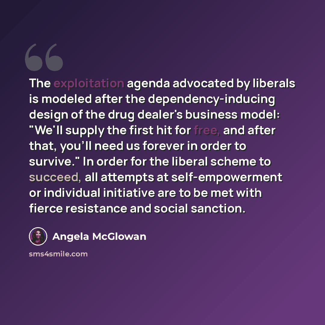 “The exploitation agenda advocated by liberals is modeled after the dependency-inducing design of the drug dealer's business model: "We'll supply the first hit for free, and after that, you'll need us forever in order to survive." In order for the liberal scheme to succeed, all attempts at…” quote by Angela McGlowan
