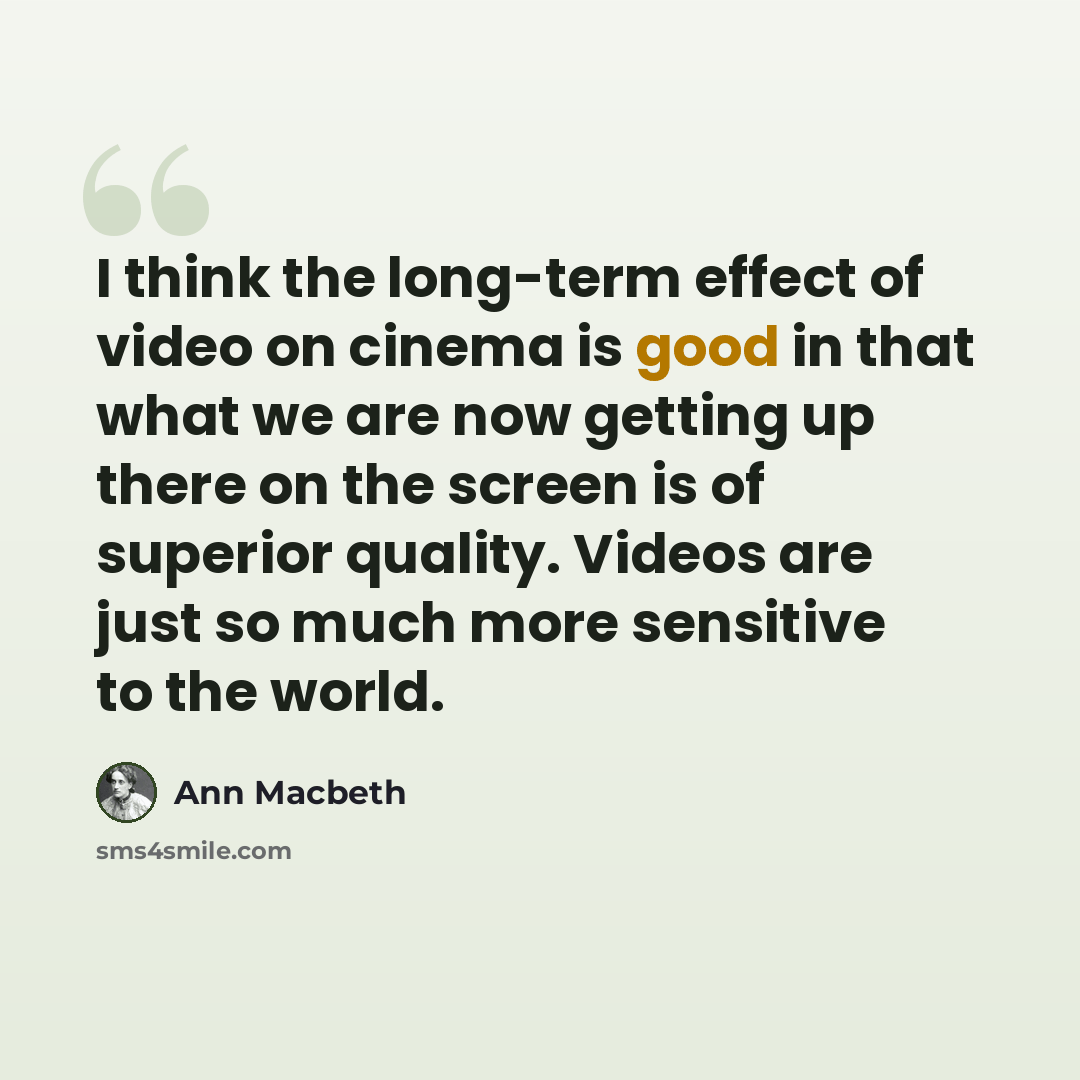 “I think the long-term effect of video on cinema is good in that what we are now getting up there on the screen is of superior quality. Videos are just so much more sensitive to the world.” quote by Ann Macbeth