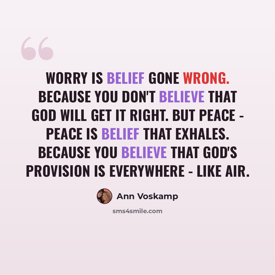 “Worry is belief gone wrong. Because you don't believe that God will get it right. But peace - peace is belief that exhales. Because you believe that God's provision is everywhere - like air.” quote by Ann Voskamp
