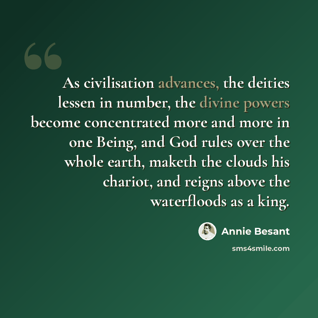 “As civilisation advances, the deities lessen in number, the divine powers become concentrated more and more in one Being, and God rules over the whole earth, maketh the clouds his chariot, and reigns above the waterfloods as a king.” quote by Annie Besant