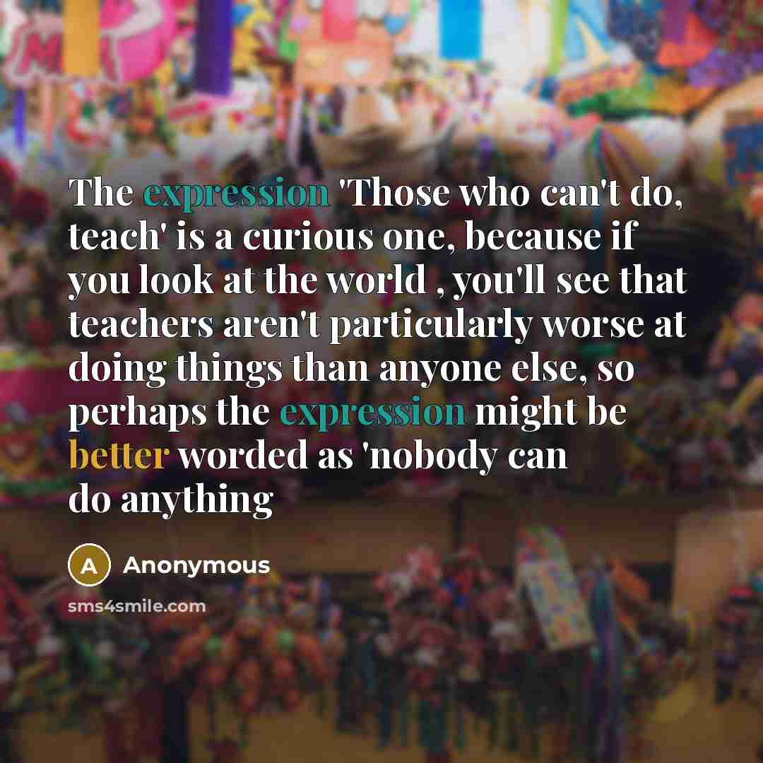 “The expression 'Those who can't do, teach' is a curious one, because if you look at the world , you'll see that teachers aren't particularly worse at doing things than anyone else, so perhaps the expression might be better worded as 'nobody can do anything” quote by Anonymous