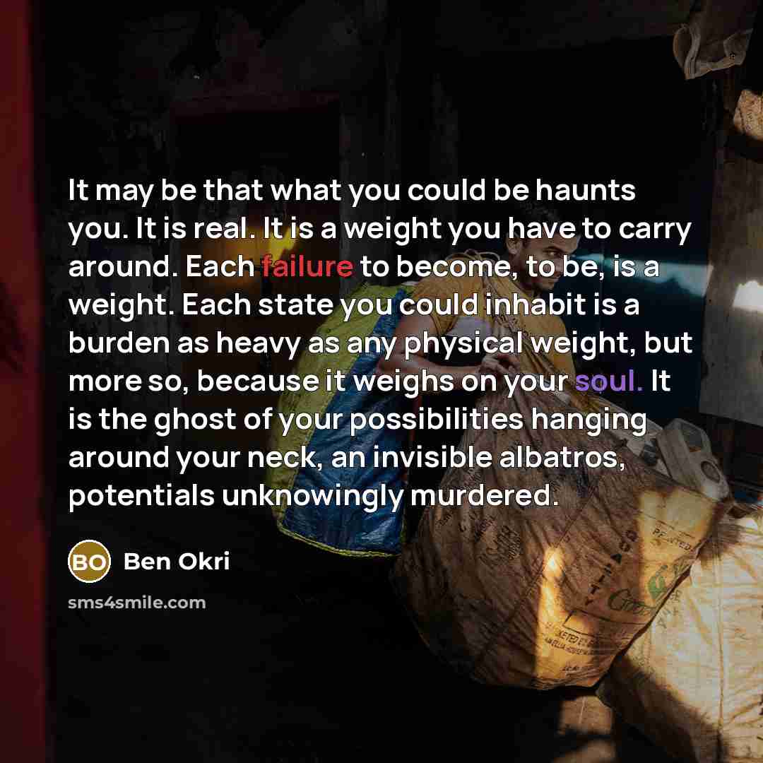 “It may be that what you could be haunts you. It is real. It is a weight you have to carry around. Each failure to become, to be, is a weight. Each state you could inhabit is a burden as heavy as any physical weight, but more so, because it weighs on your soul. It is the ghost of your possibilities…” quote by Ben Okri