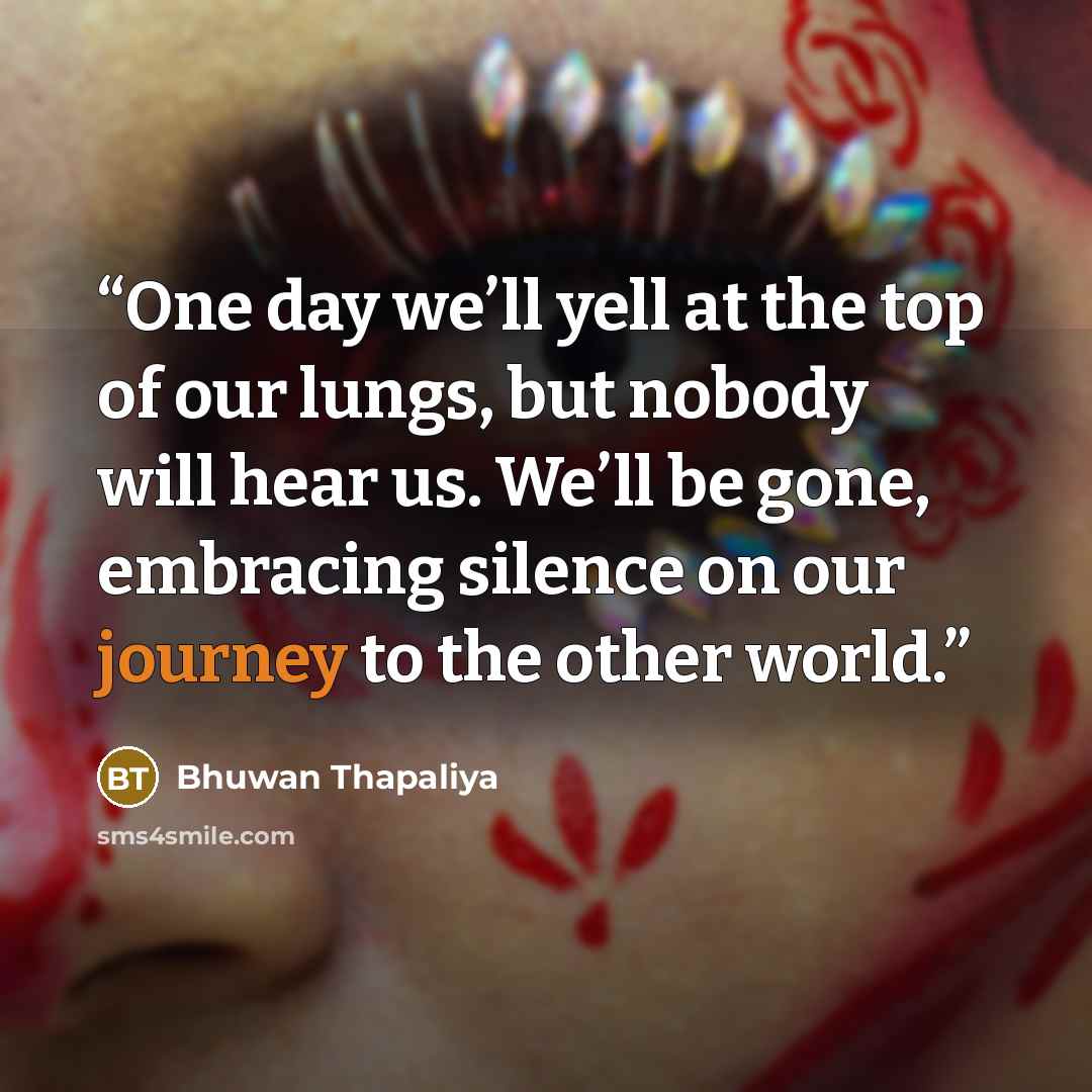 “One day we’ll yell at the top of our lungs, but nobody will hear us. We’ll be gone, embracing silence on our journey to the other world.” quote by Bhuwan Thapaliya