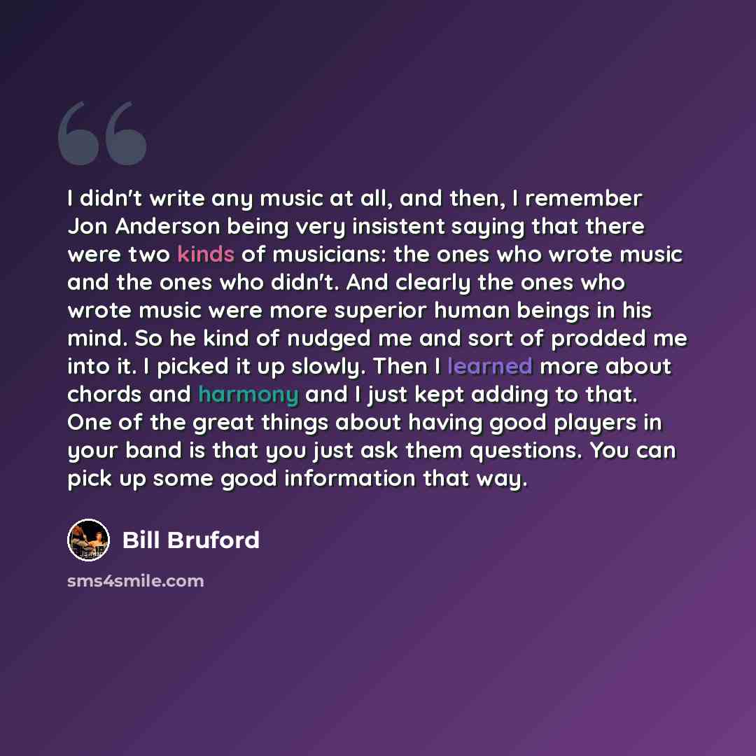 “I didn't write any music at all, and then, I remember Jon Anderson being very insistent saying that there were two kinds of musicians: the ones who wrote music and the ones who didn't. And clearly the ones who wrote music were more superior human beings in his mind. So he kind of nudged me and…” quote by Bill Bruford