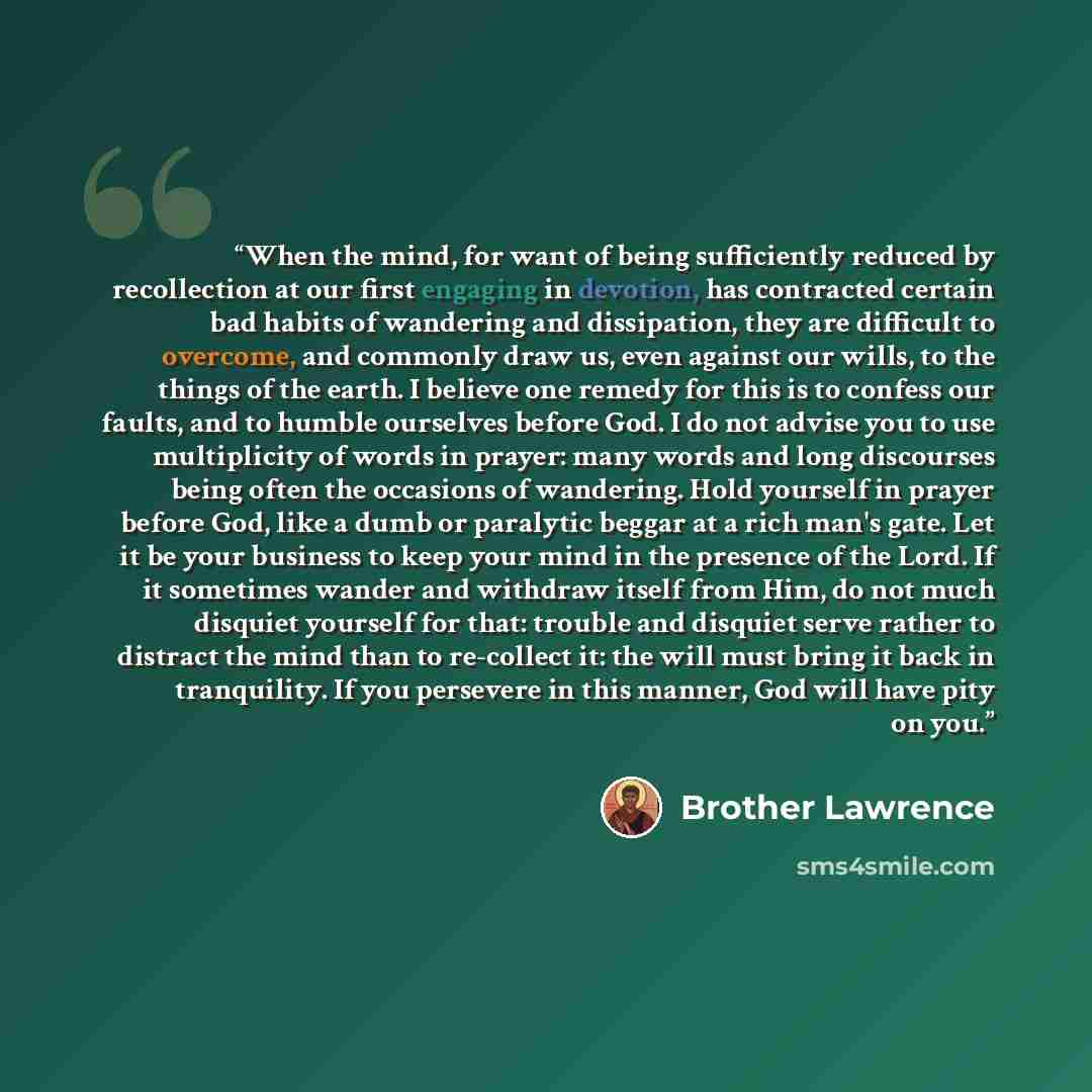 “When the mind, for want of being sufficiently reduced by recollection at our first engaging in devotion, has contracted certain bad habits of wandering and dissipation, they are difficult to overcome, and commonly draw us, even against our wills, to the things of the earth. I believe one remedy…” quote by Brother Lawrence