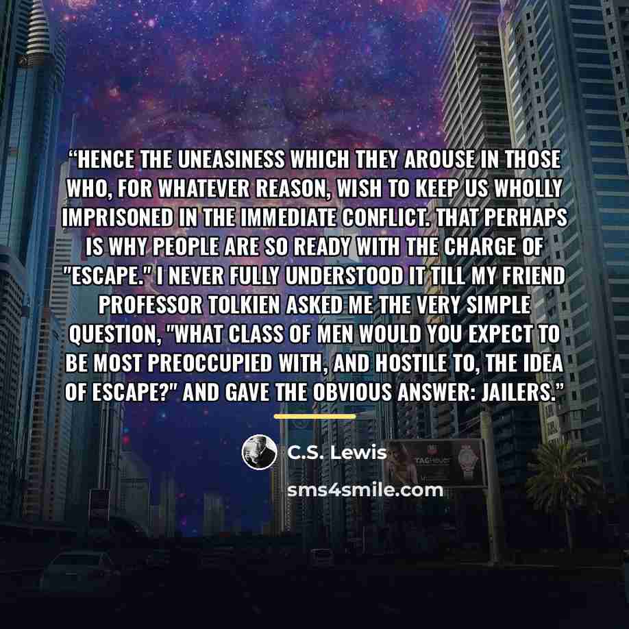 “Hence the uneasiness which they arouse in those who, for whatever reason, wish to keep us wholly imprisoned in the immediate conflict. That perhaps is why people are so ready with the charge of "escape." I never fully understood it till my friend Professor Tolkien asked me the very simple…” quote by C.S. Lewis