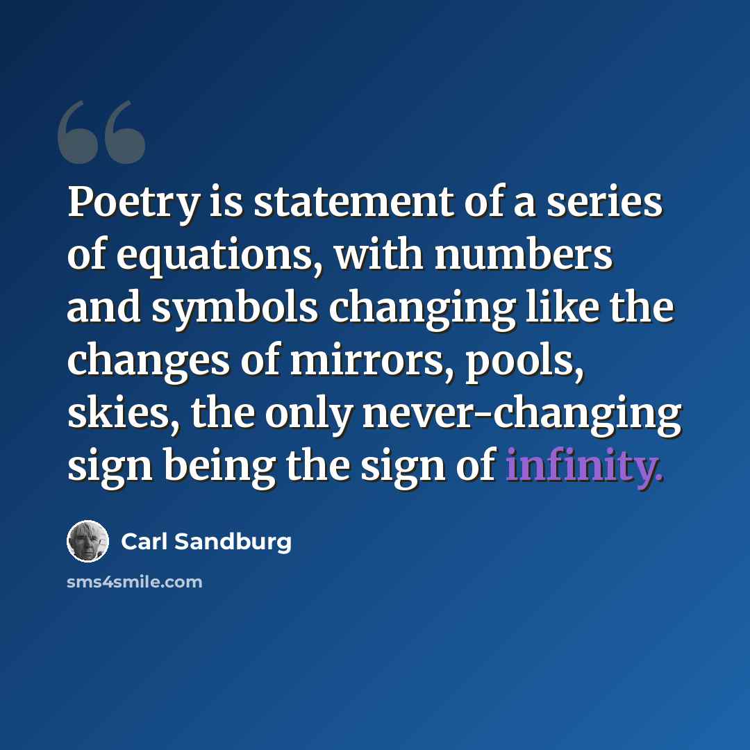 “Poetry is statement of a series of equations, with numbers and symbols changing like the changes of mirrors, pools, skies, the only never-changing sign being the sign of infinity.” quote by Carl Sandburg