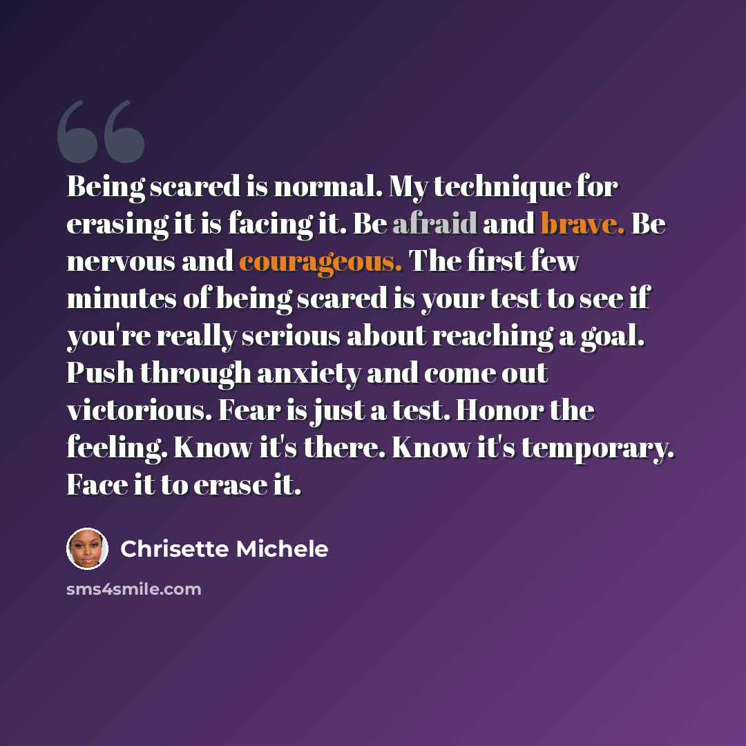 “Being scared is normal. My technique for erasing it is facing it. Be afraid and brave. Be nervous and courageous. The first few minutes of being scared is your test to see if you're really serious about reaching a goal. Push through anxiety and come out victorious. Fear is just a test. Honor the…” quote by Chrisette Michele