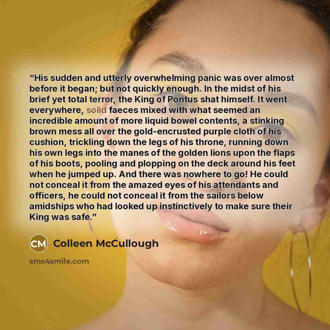 “His sudden and utterly overwhelming panic was over almost before it began; but not quickly enough. In the midst of his brief yet total terror, the King of Pontus shat himself. It went everywhere, solid faeces mixed with what seemed an incredible amount of more liquid bowel contents, a stinking…” quote by Colleen McCullough
