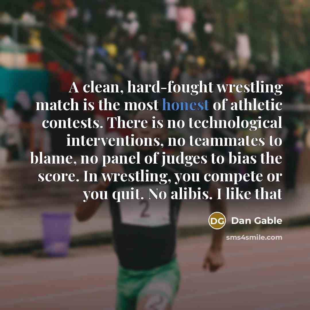 “A clean, hard-fought wrestling match is the most honest of athletic contests. There is no technological interventions, no teammates to blame, no panel of judges to bias the score. In wrestling, you compete or you quit. No alibis. I like that” quote by Dan Gable