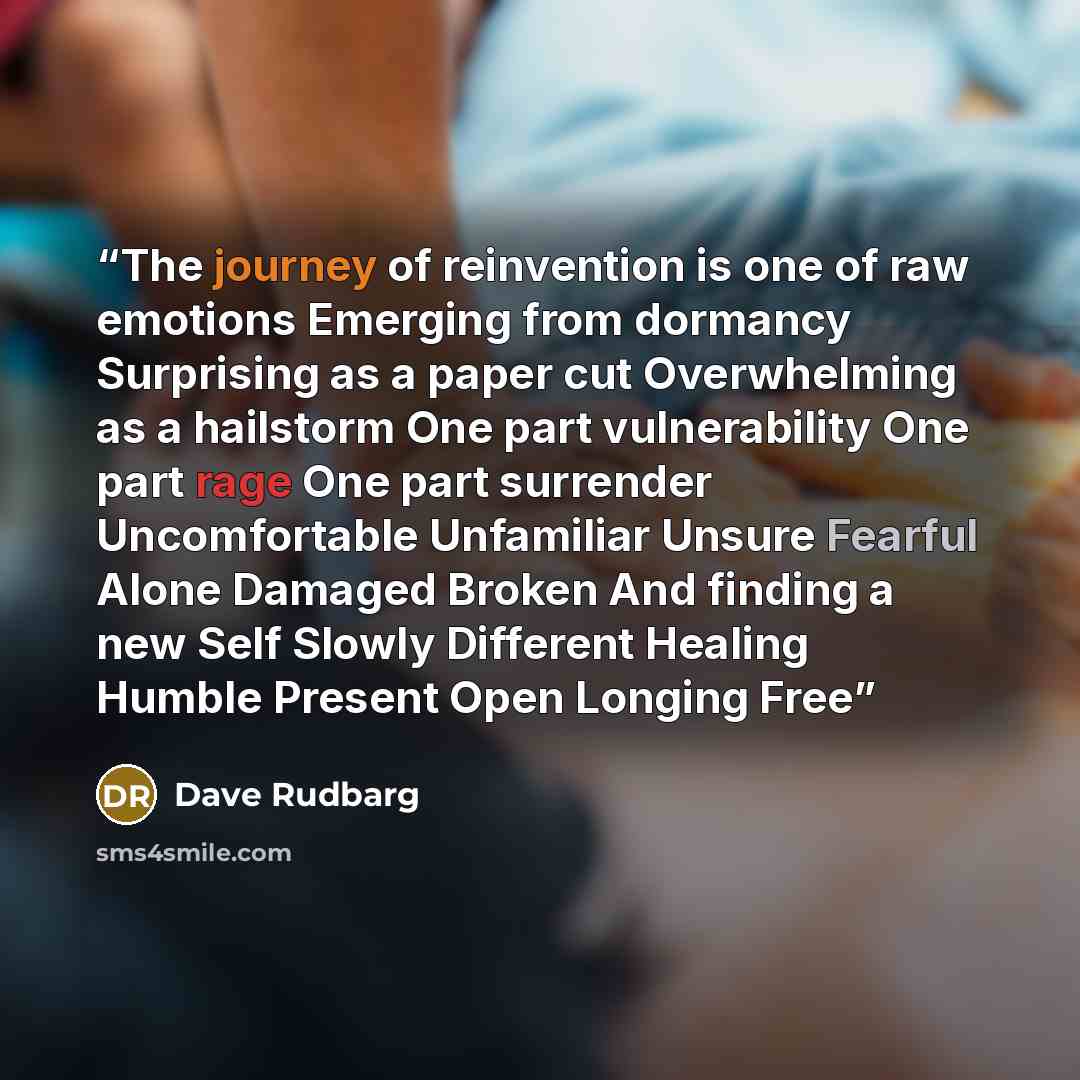 “The journey of reinvention is one of raw emotions Emerging from dormancy Surprising as a paper cut Overwhelming as a hailstorm One part vulnerability One part rage One part surrender Uncomfortable Unfamiliar Unsure Fearful Alone Damaged Broken And finding a new Self Slowly Different Healing Humble…” quote by Dave Rudbarg