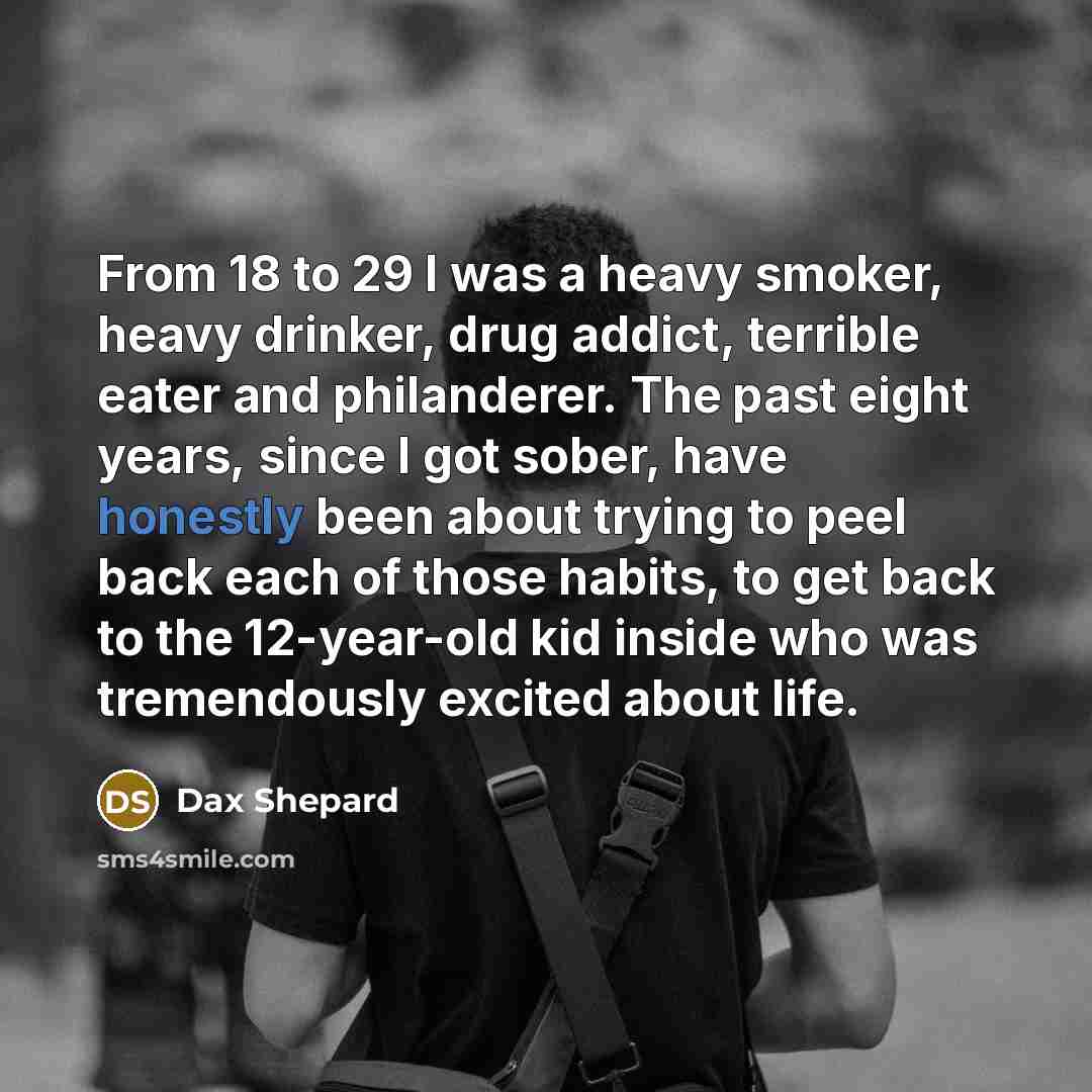 “From 18 to 29 I was a heavy smoker, heavy drinker, drug addict, terrible eater and philanderer. The past eight years, since I got sober, have honestly been about trying to peel back each of those habits, to get back to the 12-year-old kid inside who was tremendously excited about life.” quote by Dax Shepard