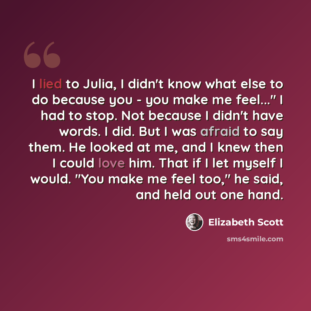“I lied to Julia, I didn't know what else to do because you - you make me feel..." I had to stop. Not because I didn't have words. I did. But I was afraid to say them. He looked at me, and I knew then I could love him. That if I let myself I would. "You make me feel too," he said, and held out one…” quote by Elizabeth Scott