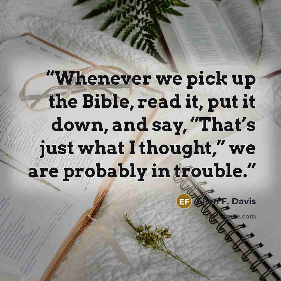“Whenever we pick up the Bible, read it, put it down, and say, “That’s just what I thought,” we are probably in trouble.” quote by Ellen F. Davis