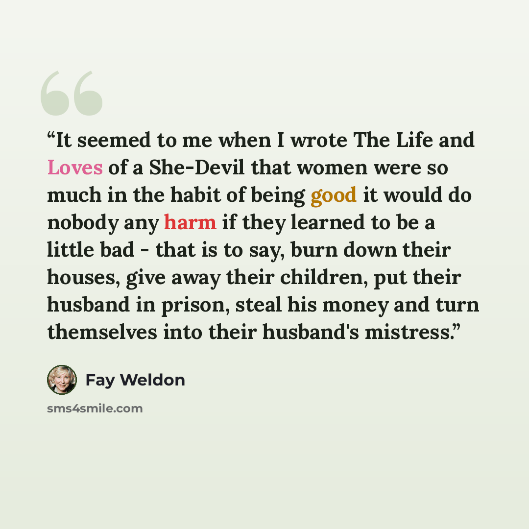 “It seemed to me when I wrote The Life and Loves of a She-Devil that women were so much in the habit of being good it would do nobody any harm if they learned to be a little bad - that is to say, burn down their houses, give away their children, put their husband in prison, steal his money and turn…” quote by Fay Weldon