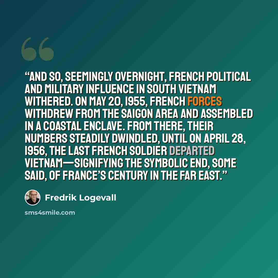 “And so, seemingly overnight, French political and military influence in South Vietnam withered. On May 20, 1955, French forces withdrew from the Saigon area and assembled in a coastal enclave. From there, their numbers steadily dwindled, until on April 28, 1956, the last French soldier departed…” quote by Fredrik Logevall