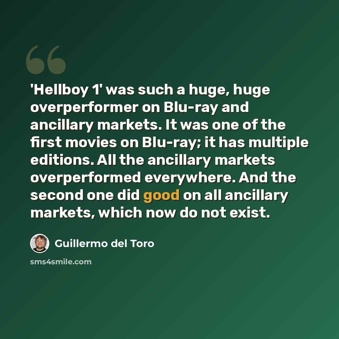 “'Hellboy 1' was such a huge, huge overperformer on Blu-ray and ancillary markets. It was one of the first movies on Blu-ray; it has multiple editions. All the ancillary markets overperformed everywhere. And the second one did good on all ancillary markets, which now do not exist.” quote by Guillermo del Toro