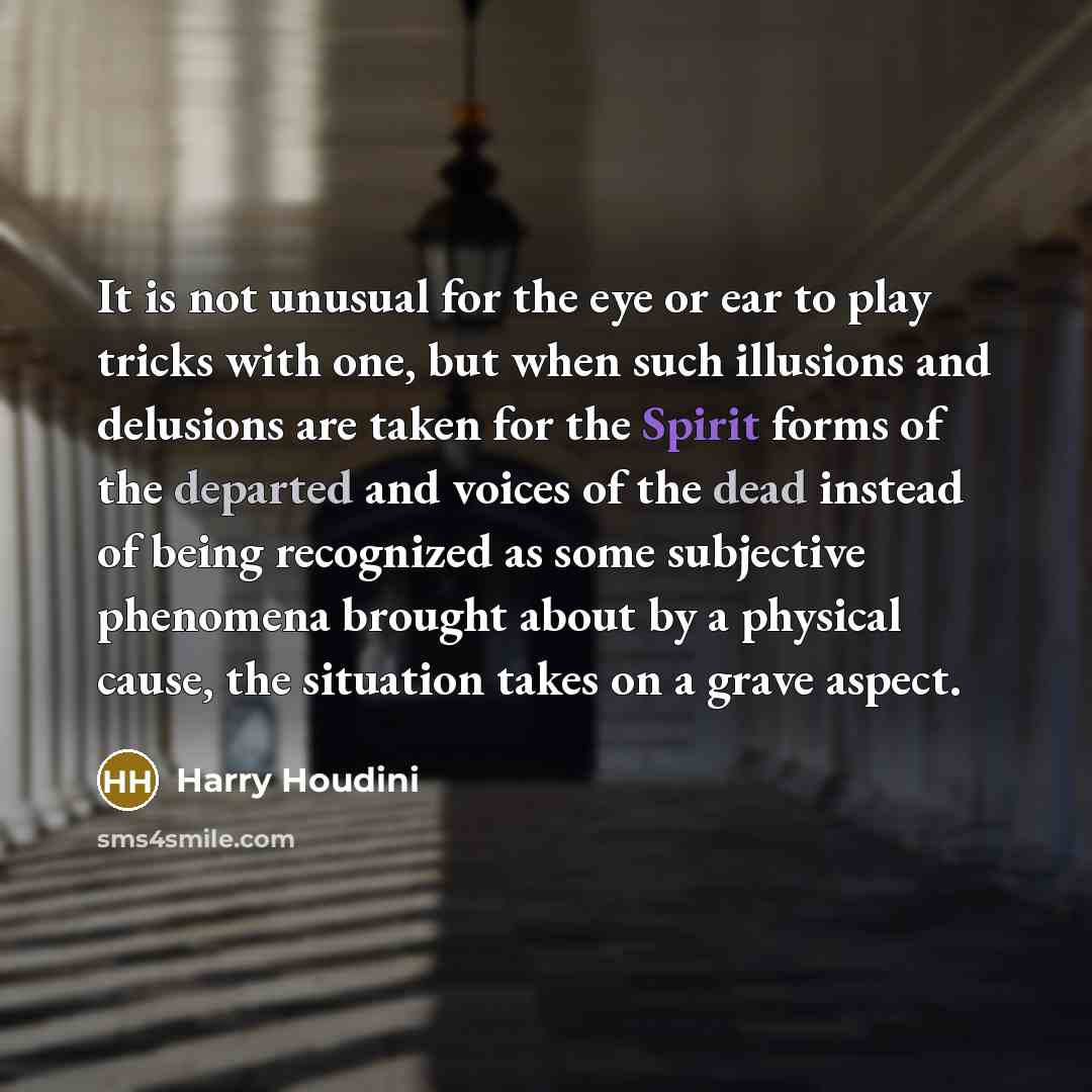 “It is not unusual for the eye or ear to play tricks with one, but when such illusions and delusions are taken for the Spirit forms of the departed and voices of the dead instead of being recognized as some subjective phenomena brought about by a physical cause, the situation takes on a grave aspect.” quote by Harry Houdini
