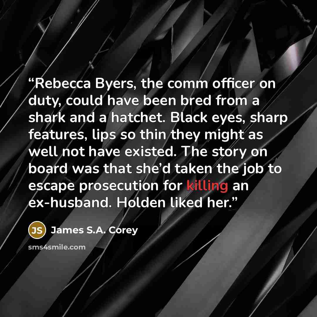 “Rebecca Byers, the comm officer on duty, could have been bred from a shark and a hatchet. Black eyes, sharp features, lips so thin they might as well not have existed. The story on board was that she’d taken the job to escape prosecution for killing an ex-husband. Holden liked her.” quote by James S.A. Corey