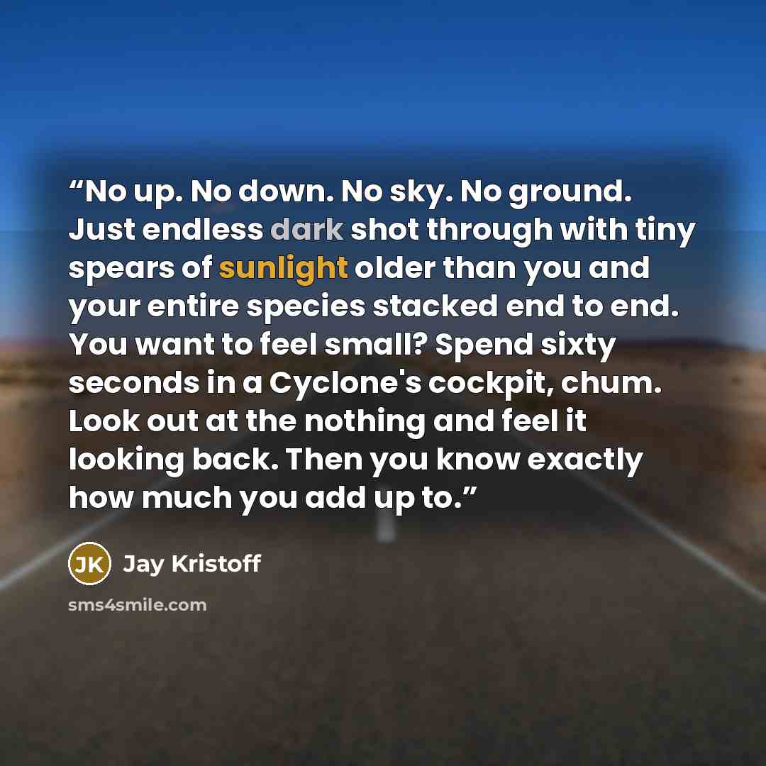 “No up. No down. No sky. No ground. Just endless dark shot through with tiny spears of sunlight older than you and your entire species stacked end to end. You want to feel small? Spend sixty seconds in a Cyclone's cockpit, chum. Look out at the nothing and feel it looking back. Then you know…” quote by Jay Kristoff