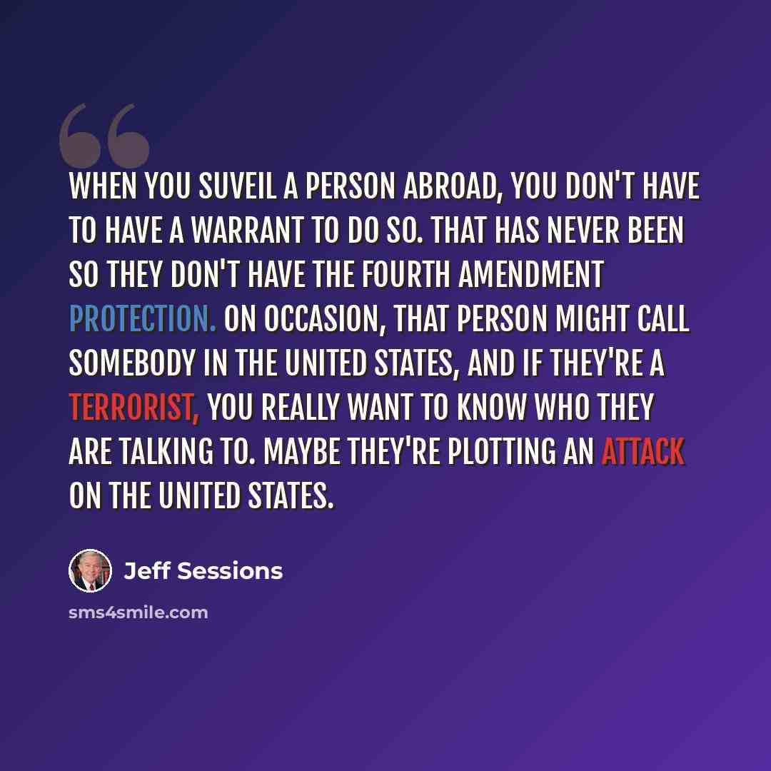 “When you suveil a person abroad, you don't have to have a warrant to do so. That has never been so they don't have the fourth amendment protection. On occasion, that person might call somebody in the United States, and if they're a terrorist, you really want to know who they are talking to. Maybe…” quote by Jeff Sessions